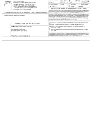 -=- STATE OF CALIFORNIA 
,6'fi1"AI.YIF"D'tR DEPARTMENTOF CALIFORNIA HIGHWAY PATROL 
HAZARDOUS MATERIALS 
TRANSPORTATION LICENSE 
CHP 360H (REV.1100) OPI062 
..'""""'· ·.,.(""""'' 5 7;;; ; , 'W"'n• 1 12;;;•;2()1'4 
,V,'4' I"VL. I..VIYIOC" 
208035 137235 
CHP CARRIER NUMBER 
CA 340844 
LOCATION 0 Duplicate 0 Replacement 
D Initial Renewal 
PROPERTY OF THECALIFORNIAHIGHWAY PATROL(CHP) 
Theoriginal valid licensemust bekeptatthelicensee'splace ofbusiness as indicatedon thelicenseand a 
legiblecopy must becarried inany vehicle orcombination transportinghazardous materials andmust be 
presented to any CHPofficer uponrequest. ThislicenseisNON-TRANSFERABLEandmustbe 
surrendered to theCHPupondemand orasrequiredby la.v. Amajority changeinownershiporcontrolof 
thelicensedactivity shallrequire anewlicense.Thislicensemay berenewedby submitting anapplication 
andappropriatefee to theCHP.Personswhoselicenseshave expired or are otherwisenolonger valid 
mustImmediately ceasethe activity requiringalicense. THEREISNOGRACE PERIOD. For licensing 
informationcontactCHP,Cornmettial VehicleSection at (916) 843-3400. 
LICENSEE NAME AND PHYSICAL ADDRESS (only if differenf.from below) 
ENVIRONMENTALLOGISTICS,INC. 
This carrier Is on thespecialrouting/safestopping place mailing lists as indicated below: 
D (HMX) Explosives subject toDivision 14,California Vehicle Code (CVC). 
D (HMPHI ) PoiSon InhalationHazardmaterialSIn bulk packaglngs subject to 
Division14.3,eve. 
D {HRCQ) Highway Route ControlledQuanityradioactivematerials subject to Division 
14.5,eve. 
LICENSEE NAME AND MAILING ADDRESS 
ENVIRONMENTALLOGISTICS,INC. 
140 W.MONTE AVENUE 
BLOOMINGTON CA 92316 
ATIENTION:WADE RIDDERNI G 
Any person whodumps,spills,or causes the release of hazardousmaterials orhazardous wasteupon any 
highway shallimmedai tely notify lheCHP or theagency having jurisdiction for that highway.Theminimum 
fine for faliuretomakelhe appropriatenotificationis$ 2,000.00.(CVCSection 23112.5) 
 
