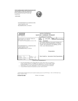 -IIIII 
From: Throucm: Non-Expfrlug 
DEPARTMENTOF MOTOR VEHICLES 
MOTOR CAARJERSERVICES BRANCH MS Gl13 
P.O BOX 832370 s.a-10.CA. 114232-3700 
(91B) 057·8153 
10/08/2008 
ENVIRONMENTAl LOGIST£CS INC 
140 W MONTE AVE 
BLOOMINGTON, CA 92316 
NON-EXPIRING 
MOTOR CARRIER PERMIT AP--AQonoy Combined Carrier 
DEPARTMENT OF MOTOR VERICLES Valid 12/01/2008 IValid J 
Motor Curler Services Brmch 
P.O. BOX 932370 Sacramtnto,CA.94232-3700 CAM: 0340844 I 
The carrier named on this permit Is subject to 
the Uai1led Curler Registration Act ('GCRA) 
o£2005, and is granted a aon-uplrlag permit 
ENVIRONMENTAL LOGISTICS INC of the rouow.IDg classification: 
140 W MONTE AVE 
BLOOMINGTON,CA 92316 
Corporation 
PmOata: NIA 01llce ,t: 154 Not Valid for ntrastate Only Operations 
Accoulltlf: 4'101l2 Tech tO: Ill 
5eq118ncell: INliN Ami Paid: No f.. 
!!!()lPORTANT REMINDERS!!! 
I. This non pirina Motot Carrier Permit (MCP}will remain valid as long u yo11 continue to 
condllct ixuerstatc opuallons. The Unitied Carrier Registntion Act (UCRA) of200S e.:emp11 
combilled carriers (carrier.who operate botb intra and intuscate) from MCP n=qlliremen&s. 
2 Fedcnl Motor Carrier Safety Adminislllltion illsu.rance n:quiremen!S must be maintained. 
3. If you commence inlnstatc only operations, you mwt renew your MCP. 
California Relay Telephone Service for the deaf or hearing impeired 6-om TDO l'llones: 1·800·135-2929; from Voice 
Pbonet: J-800-735-2922 
A Public ScrMc• Agancy 
 