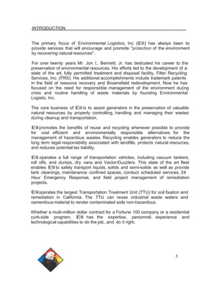 INTRODUCTION 
The primary focus of Environmental Logistics, Inc (Ell) has always been to 
provide services that will encourage and promote "protection of the environment 
by recovering natural resources". 
For over twenty years Mr. Jon L. Bennett, Jr. has dedicated his career to the 
preservation of environmental resources. His efforts led to the development of a 
state of the art, fully permitted treatment and disposal facility, Filter Recycling 
Services, Inc. (FRS). His additional accomplishments include trademark patents 
in the field of resource recovery and Brownsfield redevelopment. Now he has 
focused on the need for responsible management of the environment du(ing 
crisis and routine handling of waste materials by founding Environmental 
Logistic, Inc. 
The core business of Ell is to assist generators in the preservation of valuable 
natural resources by properly controlling, handling and managing their wastes 
during cleanup and transportation. 
Ell promotes the benefits of reuse and recycling whenever possible to provide 
for cost efficient and environmentally responsible alternatives for the 
management of hazardous wastes. Recycling enables generators to reduce the 
long term legal responsibility associated with landfills, protects natural resources, 
and reduces potential tax liability. 
Ell operates a full range of transportation vehicles, including vacuum tankers, 
roll offs, end dumps, dry vans and Vactor/Guzzlers. This state of the art fleet 
enables Ell to safely transport liquids, solids and semi-solids as well as provide 
tank cleanings, maintenance confined spaces, conduct scheduled services, 24 
Hour Emergency Response, and field project management of remediation 
projects. 
Elloperates the largest Transportation Treatment Unit (TTU) for soil fixation and 
remediation in California. The TTU can reuse industrial waste waters and 
cementious material to render contaminated soils non-hazardous. 
Whether a multi-million dollar contract for a Fortune 100 company or a residential 
curb-side program, Ell has the expertise, personnel, experience and 
technological capabilities to do the job...and do it right. 
3 
 