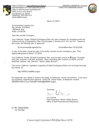 -; 
State of California-NaturalResources Agency 
DEPARTMENT OF FISH AND WILDLIFE 
Office of Spill Prevention and Response 
4665 Lampson Ave,Suite C 
losA.al mitos,CA Q0720 
Telephone: (562) 342-7212 
www.wildlife.ca.gov 
Environmental Logistics,Inc. 
Ms. Jennifer Crompton 
180 Monte Ave 
Rialto, CA 92316 
Dear Ms.Jennifer Crompton 
EDMUNDG• .BROWN JR., Governor 
CHARLTON H.BONHAM,Director 
March 31, 2013 
Your California Facility OilSpill Contingency Plan has been reviewed for compliance with the 
California Code of Regulations Title 14,Subchapter 3, Sections 815, 816, and 817. Basedon 
this review the following plan is approved: 
EnvironmentalLogistics,Inc. ControlNumber: FS-20-2350 
A copy of this letter should be kept on the facility covered by this contingency plan. This 
approvalexpires on March 31,2018. 
Your California Facility Oil Spill Contingency Plan must be kept current at al ll times. Promptly 
send plan revisions to all plan recipients. When submitting plan revisions to OSPR, use the 
.........._ letterhead address, with "attention: Marine Safety Branch." 
The current California regulations regarding Oil Spill Contingency Plans can be located through 
the internet at: 
http://WWVJ.wildlife.ca.gov 
We appreciate your efforts to improve the safety of California's marine environment. If you have 
any questions regarding this approval, contact Mr. James Kiatos, at telephone number 
(562)598-4302 or by e mail atjim.kiatos@wildlife.ca.gov. 
Sincerely, 
_;c.r--:. UIc·--JC-, _::!) 
Jon Victoria 
Field Supervisor, Marine Safety Branch 
Office of Spill Prevention and Response 
cc: Mr. James Kiatos 
Mr.Ted Mar 
Conserving Ca{ijomia'sWiUf(ije Since 1870 
 
