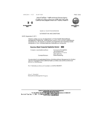 89/82/2911 17:27 3lr.44'!.5665 PAEE 82/82 
Stateof CanfOmia---1-leallh and Human Services Agency 
California Department of Public Hearth 
H 
MeDICAL WASTI!TRAN8PORTER 
AUTitORIZAT10N AND CONDlTIONS 
DATE: September 2, 20'11 
Thia Ia to adllse you that the Department ot Public Heallfl, MedicalWaste 
Management Program,har; aPflroved your requeat to be licted as a medicalwaste 
transporter.You are requirad to maintain your registration aa a hazardous waste 
bdnsporter in Older toremain listed as a medicalwaste transporter. · 
Compeny nameladdreu/pllone: 
ContactPerson: 
EnvlronrnenblLogistics 
140 W.Monte Ave. 
Bloomington, CA 82316 
(809) 548-1354 
Wade Riddarfng 
Youaresubject to aH applicableptOviliona of theMedicalWaste Management Act, Dlvi6lon 
104,Part14,Chapter 8,of the Callfomla Health and Safety Code and tha conditions aet 
forth on the foDowfng page. 
If yo1.1 have any qt eatlons, p!c11se contact IJ6 at (918) -44&-5671. 
Alison F DobnlliC 
MedicalWrurte Management Progrwn 
 