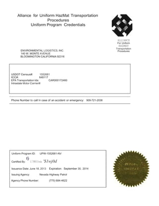 Alliance for Uniform HazMat Transportation 
Procedures 
Uniform Program Credentials 
ENVIRONMENTAL LOGISTICS, INC. 
140 W.MONTE AVENUE 
BLOOMINGTON CALIFORNIA 92316 
ALLIANCE 
For Uniform 
HAZMAT 
Transportation 
Procedures 
USDOT Census#: 1552681 
ICC#: 648117 
EPA Transportation Ids: CAR000172460 
Intrastate Motor Carrier#: 
Phone Number to call In case of an accident or emergency: 909-721-2038 
Uniform Program ID: UPW-1552681-NV 
fj- 
Certified By: 1.?0011wta '$1wj0d 
Issuance Date: June 18, 2013 Expiration: September 30, 2014 
Issuing Agency: Nevada Highway Patrol 
Agency Phone Number: (775) 684-4622 
 