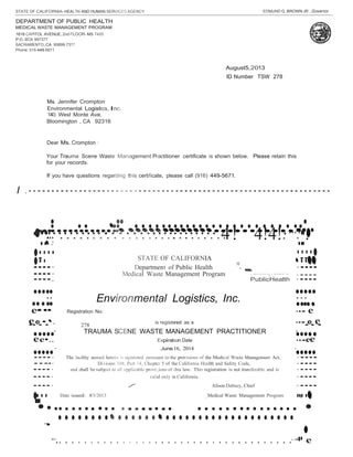 STATE OF CALIFORNIA-HEALTH AND HUMAN SERVICES AGENCY EDMUND G.BROWN JR.,Governor 
DEPARTMENT OF PUBLIC HEALTH 
MEDICAL WASTE MANAGEMENT PROGRAM 
1616 CAPITOL AVENUE, 2nd FLOOR- MS 7405 
P.O.BOX 997377 
SACRAMENTO,CA 95899-7377 
Phone:916-449-5671 
Dear Ms. Crompton : 
Your Trauma Scene Waste Management Practitioner certificate is shown below. Please retain this 
for your records. 
If you have questions regarding this certificate, please call (916) 449-5671. 
I . - - - - - - - - - - - - - - - - - - - - - - - - - - - - - - - - - - - - - - - - - - - - - - - - - - - - - - - - - - - - - - - - - - 
•••• •••••••••••••••••••••••••••••••••••••••••••••••••••••••••••••••••••••••••••••••••• •.••.·......··.·.·.·.··.·.·.·.·.·.·.·.·.·.·.·.·.·.··.·.·.·.·.·.·.4. •··: ! 4!4!·. ··..·.•.•.• •· •··• 
""-. ·•·••••••• ••••· Department of Public Health ·•••• 
••••· Medical Waste Management Program < ''''"'""'),'."'""'" "' ·•••• 
••••. PublicHealth ·•••• 
••••·•••••••••• 
· Environmental Logistics, Inc. ·•••••••··••• 
ee•• 
Registration No. ••• 
August5,2013 
ID Number TSW 278 
Ms. Jennifer Crompton 
Environmental Logistics, Inc. 
140 West Monte Ave. 
Bloomington , CA 92316 
••••••• 
••• 
•••••••• 
••••••••• 
STATE OF CALIFORNIA 
•e•e•••• •• . 
278 is registered as a ••••e•e• 
•e•••• · TRAUMA SCENE WASTE MANAGEMENT PRACTITIONER · 
e•.. •••••Expiration Date •••e 
e•• 
••••• · June16, 2014 · 
••••• 
••••· The lacility named herein is registered pursuant to the provisions of the Medical Waste Management Act, ·•••• 
•.·.· 
••••· Division 104, Part 14, Chapter 5 of the California Health and Safety Code, ·•••• 
••••· 
and shall be subject to all applicable provi:;ions of this law. This registration is not transferable and is 
·•••• 
••••· 
valid on ly in California. 
·•••• 
··••• 
••••· / Alison Dabney, Chief ·•••• 
Date Issued: 8/5/2013 _.Medical Waste Management Program 
•••••••••••••••••••••••••••••••••••••••• •• •• • • • • • • • • • • • • • • • • • • • • • • • • • • • • • • • • 
..• 
..... . . . . . . . . . . . . . . . . . . . . . . . . . . . . . . . . . . . .··.··.•.•e 
 