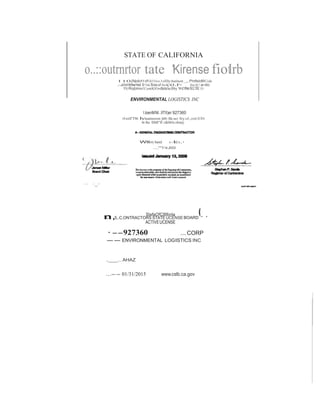 STATE OF CALIFORNIA 
o..::outrnrtor tate 'Kirense fiotlrb 
110(Nplct9 of OiYblon3ollltc 8utlnett _,.ProfsioMCode 
.-.diMlt!Ae•tid lt<vu llons of lheco.r- llm SC! a-do 
1t1cRqblmn1ConttKIOndocshcftby wetNs ncc:mc10: 
ENVIRONMENTAL LOGISTICS INC 
@ 
l.loenMNI..IITII)er 927360 
10 eiiS"FIn hhuainessor;)dIn llle ao ltyol;,conlr.ICIOr 
In lhe IIMI"ff cf&MiOc.ollon(tj: 
Wllrrry hand It';!Id.!a.• 
....""'Y14.JIOOI 
,., ..._.. 
n. , 
SlafaOfC8llbnla 
5,.C,ONTRACTORS STATEUCENSEBOARD " ' 
ACTIVEUCENSE 
·--927360 ....CORP 
-- ENVIRONMENTAL LOGISTICS INC 
.__...AHAZ 
...--01/31/2015 www.cslb.ca.gov 
 