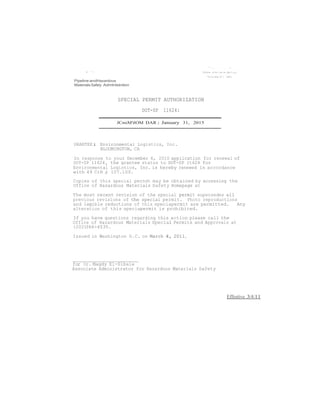 I '> 
Pipeline andHazardous 
Materials Safety Admlnlstntlon 
SPECIAL PERMIT AUTHORIZATION 
DOT-SP 11624: 
JCmiM'tlOM DAR: January 31, 2015 
"".,-. .... 't 
GRANTEE: Environmental Logistics, Inc. 
BLOOMINGTON, CA 
In response to your December 6, 2010 application for renewal of 
OOT-SP 116241 the grantee status to DOT-SP lt624 for 
Environmental Logistics, Inc. is hereby renewed in accordance 
with 49 CrR § 107.109. 
Copies of this special perndt may be obtained by accessing the 
Office of Hazardous Materials Safety Homepage at 
The most recent revision of the special permit supersedes all 
previous revisions of the special permit. Photo reproductions 
and legible reductions of this speciapermit are permitted. Any 
alteration of this speciapermit is prohibited. 
If you have questions regarding this action please call the 
Office of Hazardous Materials Special Permits and Approvals at 
(202)366-4535. 
Issued in Washington D.C. on March 4, 2011. 
for Or. Magdy El-Sibaie 
Associate Administrator for Hazardous Materials Safety 
Effestive 3/4/11 
 
