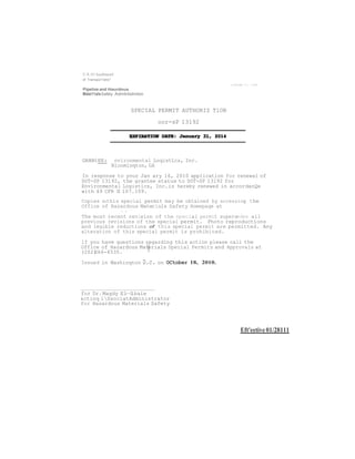 U.S. O<loaJtrnenl 
of Transpo1!atio" 
Pipeline and Haurdous 
Mate11alsSafety Admlnlstmlon 
SPECIAL PERMIT AUTHORIZ TlON 
oor-sP 13192 
GRANtEE: nvironmental LoqistLcs, Inc. 
Bloominqton, GA 
In response to your Jan ary 16, 2010 application for renewal of 
DOT-SP 13192, the grantee status to DOT-SP 13192 for 
Environmental Logistics, Inc.is hereby renewed in accordanQe 
with 49 CFR S 107.109. 
Copies othis special permit may be obtained by accessing the 
Office of Hazardous Materials Safety Homepaqe at 
• 1 
The most recent revision of the speclal permit supersedes all 
previous revisions of the special permit. Photo reproductions 
and legible reductions of this special permit are permitted. Any 
alteration of this special permit is prohibited. 
lf you have questions regarding this action please call the 
Office of Hazardous Mat.erials Special Permits and Approvals at 
(202)366-4535. 
Issued in Washinqton D.c. on OCtober 18, 2010. 
for Dr.Magdy El--Sibaie 
&ctinq 1SsociatAdministrator 
for Hazardous Materials Safety 
Eft'eetive 01/28111 
 