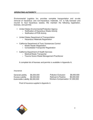 OPERATING AUTHORITY 
Environmental Logistics Inc. provides complete transportation and on-site 
removal of hazardous and non-hazardous materials. Ell is fully licensed and 
insured to haul hazardous wastes. We maintain the following registration, 
licenses, and permits: 
• United States Environmental Protection Agency 
- Notification of Hazardous Waste Activity 
- Notification of PCB Activity 
• United States Department of Transportation 
- Hazardous Materials Registration 
• California Department of Toxic Substances Control 
- Waste Hauler Registration 
- Consolidated Transporter Registration 
• California Department of Health Services 
- Medical Waste Transporter 
- Trauma Scene Waste Management Practitioner 
A complete list of licenses and permits is available in Appendix A. 
Insurance 
General Liability $6,000,000 
Excess Liability $6,000,000 
Automobile Liability $6,000,000 
Pollution Exclusion $6,000,000 
Railroad & Pipeline $6,000,000 
Workers Compensation $1,000,000 
Proof of Insurance supplied in Appendix B. 
4 
 