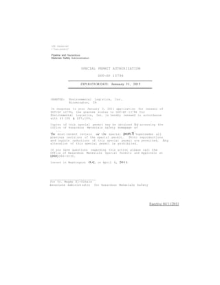 US Oeoeoc.nerl 
f Trans.portat1o'' 
Pipeline and Hazardous 
Materials Safety Administration 
SPECIAL PERMIT AUTHORIZATION 
DOT-SP 13796 
ZXPJ:RA'l'J:OR DATE: Januazy 31, 2015 
GRANTEE: Environmental Logistics, Inc. 
Bloomington, CA 
In response to your January 3, 2011 application for renewal of 
DOT-SP 13796, the grantee status to OOT-SP 13796 for 
Environmental Logistics, Inc. is hereby renewed in accordance 
with 49 CFR § 107.109. 
Copies of this special permit may be obtained by accessing the 
Office of Hazardous Materials Safety Homepage at 
•. • , • !: .. 
The most-recent revisio o( t.he special pecm.1t "supersedes all 
previous revisions of the special permit. Photo reproductions 
and legible reductions of this special permit are permitted. Any 
alteration of this special permit is prohibited. 
If you have questions regarding this action please call the 
Office of Hazardous Materials Special Permits and Approvals at 
(202)366-4535. 
Issued in Washington o.c. on April 6, 2011. 
for Or. Magdy El-Sibaie 
Associate Administrator for Hazardous Materials Safety 
Eaective 04/11/2011 
 