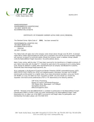 N FTA 
. ..,. National Motor Freight 
Trsffic Assoc iation, Inc. 
April23,2013 
WADERIDOERING 
ENVIRONMENTAL LOGISTICSINC 
140 WEST MONTE AVE 
BLOOMINGTON,CA92316 
CERTIFICATE OF STANDARD CARRIER ALPHA CODE (SCAC) RENEWAL 
The Standard Carrier Alpha Code of ENVL has been renewed for: 
ENVIRONMENTAL LOGISTICS INC 
140 WEST MONTE AVE 
BLOOMINGTON,CA 92316 
PRVCAR 
US DOT- 1552681 
This Alpha Code will apply only to the company name shown above through June 30, 2014. A renewal 
notice will be mailed approximately one month prior to expiration and must be returned promptly together 
with payment to ensure its continued validity.Should the company name or address change, please 
notify the NationalMotor Freight Association, Inc.at the address above. 
Alpha Codes ending with the letter "U" have been reserved for the identificat on of freight containers. If 
your Alpha Code ends with the letter"U", It should be used only for this purpose.A non-U ending Alpha 
Code should be obtained to satisfy other requirements such as company identificationfor Customs, 
Electronic Data Interchange,freight payments, etc. 
If you participate in the Bureauof Customs and Border Protection (BCBP) automatedprograms (ACE, 
AMS,CAFES, FAST,PAPS),your SCAC and related company information has been sent to BCBP 
electronically andis updated on a nightly basis.If you have encountered a problem using your SCAC 
with BCBP,or a copy this letter has been requested by BCBP, only then should you forward the 
requested information (email preferred as a PDF or TIF attachment) to the following address: 
CBP SCAC Processing 
Bureau cf Customs anti BorderProtection 
7681 Boston Blvd., Beauregard 1st Fl WingA 
Springfield,VA 22153 
AMS.SCAC@OHS.GOV 
NOTICE: Renewal of the abovelisted SCAC is unrelated to participation in the NationalMotor Freight 
Classification (NMFC).Further, it does not confer membership in the NationalMotor Freight Traffic 
Association,Inc.nor allow use of the NMFC inconnect on with freight rates.For participation and 
membership information, please call (703) 838-1810 
1001 North Fairfax Street, Suite 600 •Alexandria,VA 22314-1798 • ph:703.838.1810 • fax:703.683.6296 
web:www.nmfta.org • emai l:nmfta@nmfta.org 
 