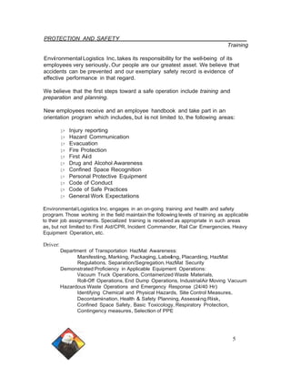 PROTECTION AND SAFETY 
Training 
Environmental Logistics Inc.takes its responsibility for the well-being of its 
employees very seriously.Our people are our greatest asset. We believe that 
accidents can be prevented and our exemplary safety record is evidence of 
effective performance in that regard. 
We believe that the first steps toward a safe operation include training and 
preparation and planning. 
New employees receive and an employee handbook and take part in an 
orientation program which includes, but is not limited to, the following areas: 
);:> Injury reporting 
);:> Hazard Communication 
);:> Evacuation 
);:> Fire Protection 
);:> First Aid 
);:> Drug and Alcohol Awareness 
);:> Confined Space Recognition 
);:> Personal Protective Equipment 
);:> Code of Conduct 
);:> Code of Safe Practices 
);:> General Work Expectations 
EnvironmentalLogistics Inc. engages in an on-going training and health and safety 
program. Those working in the field maintain the following levels of training as applicable 
to their job assignments. Specialized training is received as appropriate in such areas 
as, but not limited to: First Aid/CPR, Incident Commander, Rail Car Emergencies, Heavy 
Equipment Operation, etc. 
Driver: 
Department of Transportation HazMat Awareness: 
Manifesting,Marking, Packaging, Labeling, Placarding, HazMat 
Regulations, Separation/Segregation, HazMat Security 
Demonstrated Proficiency in Applicable Equipment Operations: 
Vacuum Truck Operations, Containerized Waste Materials, 
Roll-Off Operations, End Dump Operations, IndustrialAir Moving Vacuum 
Hazardous Waste Operations and Emergency Response (24/40 Hr) 
Identifying Chemical and Physical Hazards, Site Control Measures, 
Decontamination, Health & Safety Planning, Assessing Risk, 
Confined Space Safety, Basic Toxicology, Respiratory Protection, 
Contingency measures, Selection of PPE 
5 
 