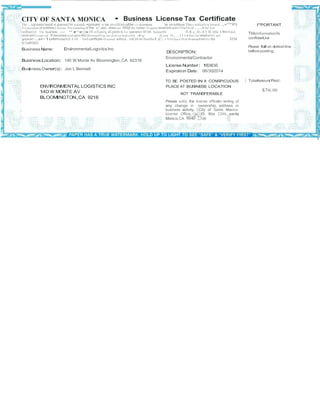 CITY OF SANTA MONICA • Business License Tax Certificate 
The ...uyllated beloW IS gran!ed1M cend-•ponuanc 10 tile proviSIOnS ol!lie t:11y bumess won:loMnce This c:ertiica!e IS lstued.,•'**PI 
1«peyment of boM!ess11ceose 1n Gtanllng of lhe c:ac.does not .mrue the holder 10 opera'Amal'lbllnaInY!Oiai!On of .,.OCIIef lew 
ordlnet1cl The busl'less - "ro104' otXanilg aG perm.ts1« operal!on 01 tnt busineSS- n.s c.ll-41 IS l8lld l.fltVOided. 
revol<ed01expo<ed It becomeswid upoolfl)'onownerll!op, loc:al.on ot buS.ntS$ 4y IS your 10 ,_.,1114 lice<1se whelno<01 not 
your-..ar-1otm eachJ11SI Tho$ carllflcale IS ossoed wilhcul...rniCIII.on lhatlher.c:.- IS SUbject10 Of ill<etnptlrom0)1 the SIM 
ocCoWOtniO 
Business Name: EnvironmentalLogistics Inc 
DESCRIPTION: 
I"'PORTANT 
ThlsInformationIs 
confldenUal 
Please fodl on dottod line 
beforeposting. 
BusinessLocation: 140 W Monte Av Bloomington,CA 92316 
BusinessOwner(s): Jon L Bennett 
EnvironmentalContractor 
LicenseNumber: 163836 
Expiration Date: 06/30/2014 
ENVIRONMENTAL LOGISTICS INC 
140 W MONTE AV 
BLOOMINGTON,CA 9216 
TO BE POSTED IN A CONSPICUOUS 
PLACE AT BUSINESS LOCATION 
NOT TRANSFERABLE 
Please nobly the license officein wntlng of 
any change in ownership, address or 
bustness activity. -.City of Sanla Monica. 
License Office,··p·:0. Box 2200, santa 
Monica,CA 9040 23oo ···· 
• TotalAmount Paid: 
$76.00 
 
