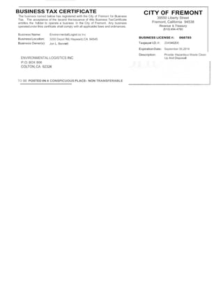 BUSINESS TAX CERTIFICATE 
The business named below has registered with the City of Fremont for Business 
Tax. The acceptance of the taxand theissuance of this Business TaxCertificate 
entitles the holder to operate a business In the City of Fremont. Any business 
operatedunder this certificate shall comply with all applicable laws and ordinances. 
CITY OF FREMONT 
39550 Liberty Street 
Fremont, California 94538 
Revenue & Treasury 
(510) 494-4790 
Business Name: 
Business Location: 
Business Owner(s): 
EnvironmentalLogist cs Inc 
3200 Depot Rd,Hayward,CA 94545 
Jon L. Bennett 
BUSINESS LICENSE #: 068785 
Taxpayer I.D.#: 204546206 
ExpirationDate: September 30,2014 
Description: Provide Hazardous Waste Clean 
ENVIRONMENTAL LOGISTICS INC 
P.O.BOX 806 
COLTON,CA 92324 
TO BE POSTED IN A CONSPICUOUS PLACE- NON TRANSFERABLE 
Up And Disposal 
 