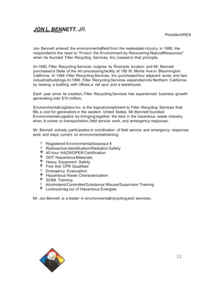 JON L. BENNETT. JR. 
President/REA 
Jon Bennett entered the environmentalfield from the realestate industry in 1988. He 
responded to the need to "Protect the Environment by Recovering NaturalResources" 
when he founded Filter Recycling Services. Inc.based on that principle. 
In 1990, Filter Recycling Services outgrew its Riverside location and Mr. Bennett 
purchased a State of the Art processing facility at 180 W. Monte Ave.in Bloomington 
California. In 1994 Filter Recycling Services, Inc.purchased four adjacent acres and two 
industrialbuildings.In 1999, Filter Recycling Services expanded into Northern California 
by leasing a building with offices,a rail spur and a warehouse. 
Each year since its creation,Filter Recycling Services has experienced business growth 
generating over $10 million. 
EnvironmentalLogistics Inc. is the logicalcompliment to Filter Recycling Services that 
fills a void for generators in the western United States. Mr.Bennett founded 
Environmental Logistics by bringing together the best in the hazardous waste industry 
when it comes to transportation, field service work, and emergency response. 
Mr. Bennett actively participates in coordination of field service and emergency response 
work and stays current on environmentaltraining: 
+ Registered EnvironmentalAssessor I + Radioactive Identification/Radiation Safety + 40 hour HAZWOPER Certification + DOT HazardousMaterials + Heavy Equipment Safety + First Aid/ CPR Qualified + Emergency Evacuation + Hazardous Waste Characterization + SCBA Training + AlcoholandControlledSubstance Misuse/Supervisor Training + Lockoutrrag out of Hazardous Energies 
Mr. Jon Bennett is a leader in environmentalrecycling and services. 
22 
 