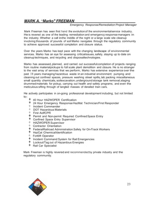 MARK A. 11Marko" FREEMAN 
Emergency Response/Remediation Project Manager 
Mark Freeman has seen first hand the evolution of the environmental service industry. 
He is revered as one of the leading remediation and emergency response managers in 
the industry. Whether a call in the middle of the night or a large scale site cleanup 
involving thousands of pounds of soil Marko navigates through the regulatory community 
to achieve approved successful completion and closure status. 
Over the years Marko has kept pace with the changing landscape of environmental 
services. Marko has an eye for assessing criticalissues, safety, staying up to date on 
cleanup techniques, and recycling and disposaltechnologies. 
Marko has assessed,planned, and carried out successfulcompletion of projects ranging 
from routine materialpickups to full scale plant demolition and closure. He is no stranger 
to the vast array of services that we perform. Marko has extensive experience over the 
past 18 years managing hazardous waste in an industrial environment: pumping and 
cleaning out confined spaces, pressure washing street spills, lab packing miscellaneous 
small quantity chemicals, soilexcavation,underground storage tank removal,staging 
drummed materials for pickup, carrying out health and safety programs, and even the 
meticulous sifting through of tangled masses of derailed train cars. 
He actively participates in on-going professional development including, but not limited 
to:+ 40 Hour HAZWOPER Certification + 24 Hour Emergency Response HazMat Technician/First Responder + Incident Commander + DOT Hazardous Materials + First AidfCPR + Permit and Non-permit Required Confined Space Entry + Confined Space Entry Supervisor + HAZWOPER Supervisor + Contractor Orientation + FederalRailroad Administration Safety for On-Track Workers + HazCat ChemicalIdentification + Forklift Operator + Incident Command System for Rail Emergencies + Lockout/Tag out of Hazardous Energies + Rail Car Specialist 
Mark Freeman is highly revered and recommendedby private industry and the 
regulatory community. 
23 
 