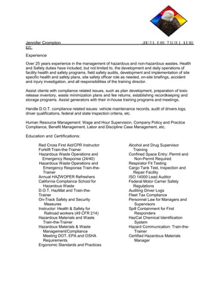 Jennifer Crompton ,IE PX L E RH 7 EJ IX ] 1E RE 
KIV 
Experience 
Over 25 years experience in the management of hazardous and non-hazardous wastes. Health 
and Safety duties have included, but not limited to, the development and daily operations of 
facility health and safety programs, field safety audits, development and implementation of site 
specific health and safety plans, site safety officer role as needed, on-site briefings, accident 
and injury investigation, and all responsibilities of the training director. 
Assist clients with compliance related issues, such as plan development, preparation of toxic 
release inventory, waste minimization plans and fee returns, establishing recordkeeping and 
storage programs. Assist generators with their in-house training programs and meetings. 
Handle D.O.T. compliance related issues: vehicle maintenance records, audit of drivers logs, 
driver qualifications, federal and state inspection criteria, etc. 
Human Resource Management: Wage and Hour Supervision, Company Policy and Practice 
Compliance, Benefit Management, Labor and Discipline Case Management, etc. 
Education and Certifications: 
Red Cross First Aid/CPR Instructor 
Forklift Train-the-Trainer 
Hazardous Waste Operations and 
Emergency Response (24/40) 
Hazardous Waste Operations and 
Emergency Response Train-the- 
Trainer 
Annual HAZWOPER Refreshers 
California Compliance School for 
Hazardous Waste 
D.O.T. HazMat and Train-the- 
Trainer 
On-Track Safety and Security 
Measures 
Instructor: Health & Safety for 
Railroad workers (49 CFR 214) 
Hazardous Materials and Waste 
Train-the-Trainer 
Hazardous Materials & Waste 
Management/Compliance 
Meeting DOT, EPA and OSHA 
Requirements 
Ergonomic Standards and Practices 
Alcohol and Drug Supervisor 
Training 
Confined Space Entry: Permit and 
Non-Permit Required 
Respirator Fit Testing 
Cargo Tank Test, Inspection and 
Repair Facility 
ISO 14000 Lead Auditor 
Federal Motor Carrier Safety 
Regulations 
Auditing Driver Logs 
Fleet Tax Compliance 
Personnel Law for Managers and 
Supervisors 
Spill Containment for First 
Responders 
HazCat Chemical Identification 
System 
Hazard Communication: Train-the- 
Trainer 
Certified Hazardous Materials 
Manager 
 