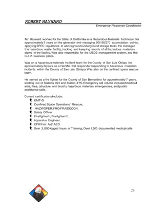 ROBERT HAYWARD 
Emergency Response Coordinator 
Mr.Hayward worked for the State of California as a Hazardous Materials Technician for 
approximately 5 years on the generator end managing 90/180/270 accumulation points, 
applying SPCC regulations to aboveground/underground storage tanks. He managed 
the hazardous waste facility,tracking and keeping records of all hazardous materials 
stored in the facility.Was also responsible for the MSDS management system,and the 
CUPA business plans. 
Was on a hazardous materials incident team for the County of San Luis Obispo for 
approximately 6 years as a HazMat first responder responding to hazardous materials 
incidents within the County of San Luis Obispo. Was also on the confined space rescue 
team. 
He served as a fire fighter for the County of San Bernardino for approximately 7 years. 
working out of Stations #23 and Station #75.Emergency call volume includedmedical 
aids, fires, (structure and brush),hazardous materials emergencies,andpublic 
assistance calls. 
Current certificationsinclude: 
t EMT-D 
t Confined Space Operations/ Rescue, 
t HAZWOPER,FRO/FRAIDECON, 
t Safety Officer 
t FirefighterI, Firefighter II, 
t Apparatus Engineer, 
t CPR/First Aid/ AED 
t Over 3,000 logged hours of Training,Over 1,500 documented medicalcalls 
26 
 
