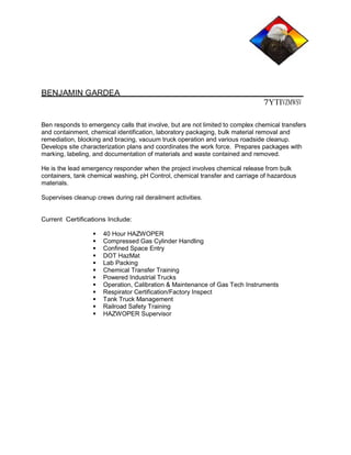 BENJAMIN GARDEA 
7YTIVZMWSV 
Ben responds to emergency calls that involve, but are not limited to complex chemical transfers 
and containment, chemical identification, laboratory packaging, bulk material removal and 
remediation, blocking and bracing, vacuum truck operation and various roadside cleanup. 
Develops site characterization plans and coordinates the work force. Prepares packages with 
marking, labeling, and documentation of materials and waste contained and removed. 
He is the lead emergency responder when the project involves chemical release from bulk 
containers, tank chemical washing, pH Control, chemical transfer and carriage of hazardous 
materials. 
Supervises cleanup crews during rail derailment activities. 
Current Certifications Include: 
40 Hour HAZWOPER 
Compressed Gas Cylinder Handling 
Confined Space Entry 
DOT HazMat 
Lab Packing 
Chemical Transfer Training 
Powered Industrial Trucks 
Operation, Calibration & Maintenance of Gas Tech Instruments 
Respirator Certification/Factory Inspect 
Tank Truck Management 
Railroad Safety Training 
HAZWOPER Supervisor 
 