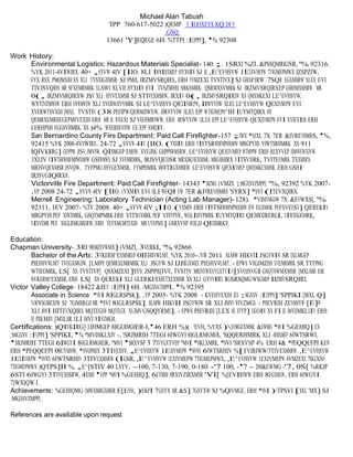Michael Alan Tabush 
'IPP 760-617-5022 )QEMP V IGOXEV$ KQ EM P 
.GSQ 
13661 'Y]EQEGE 6H. %TTPI :EPPI], '% 92308 
Work History: 
Environmental Logistics: Hazardous Materials Specialist- 140 ;. 1SRXI %ZI. &PSSQMRKXSR, '% 92316. 
%YK 2011-4VIWIRX. 40+ ,SYVW 4IV [IIO. 8LI IWWIRXMEP HYXMIW SJ E ,E^EVHSYW 1EXIVMEPW 7TIGMEPMWX IZSPZIW, 
FYX RSX PMQMXIH XS XLI TVSXIGXMSR SJ PMJI, IRZMVSRQIRX, ERH TVMZEXI TVSTIVX] SJ GMXM^IRW. 7SQI EGXMSRW XLEX EVI 
TIVJSVQIH MR SFXEMRMRK XLSWI XLVII HYXMIW EVI TVSZMHI SRKSMRK QSRMXSVMRK SJ IRZMVSRQIRXEP GSRHMXMSRW MR 
0(, IRZMVSRQIRXW JSV XLI HYVEXMSR SJ STIVEXMSRW, IRXIV 0(, IRZMVSRQIRXW XS QMXMKEXI LE^EVHSYW, 
WYTIVZMWIW ERH EWWMWXW XLI XVERWJIVVMRK SJ LE^EVHSYW QEXIVMEPW, IRWYVIW XLEX LE^EVHSYW QEXIVMEPW EVI 
XVERWTSVXIH [MXL TVSTIV (38 PEFIPW/QERMJIWXW, IRWYVIW XLEX EPP WTIGMEPM^IH IUYMTQIRX MW 
QEMRXEMRIH/GEPMFVEXIH ERH MR E WXEXI SJ VIEHMRIWW, ERH IRWYVIW XLEX EPP LE^EVHSYW QEXIVMEPW EVI XVIEXIH ERH 
LERHPIH EGGSVHMRK XS )4% WXERHEVHW EX EPP XMQIW. 
San Bernardino County Fire Department: Paid Call Firefighter-157 ;IWX *MJXL 7X. 7ER &IVREVHMRS, '%, 
92415 %YK 2008-4VIWIRX. 24-72 ,SYVW 4IV [IIO. (YXMIW ERH VIWTSRWMFMPMXMIW MRGPYHI VIWTSRHMRK XS 911 
IQIVKIRG] GEPPW JSV JMVIW, QIHMGEP EMHW, XVEJJMG GSPPMWMSRW, LE^EVHSYW QEXIVMEP WTMPPW ERH REXYVEP HMWEWXIVW. 
3XLIV VIWTSRWMFMPMXMIW GSRWMWX SJ XVEMRMRK, MRJSVQEXMSR MRXIKVEXMSR, MRGMHIRX VITSVXMRK, TVITEVMRK TEXMIRX 
MRJSVQEXMSR JSVQW, TYFPMG IHYGEXMSR, FYMPHMRK MRWTIGXMSRW, LE^EVHSYW QEXIVMEP QMXMKEXMSR, ERH GSHI 
IRJSVGIQIRXW. 
Victorville Fire Department: Paid Call Firefighter- 14343 'MZMG (VMZI :MGXSVZMPPI, '%, 92392 %YK 2007- 
.YP 2008 24-72 ,SYVW 4IV [IIO. (YXMIW EVI XLI WEQI EW 7ER &IVREVHMRS 'SYRX] *MVI (ITEVXQIRX. 
Merrell Engineering: Laboratory Technician (Acting Lab Manager)- 128). *VIHVMGOW 7X. &EVWXS[, '% 
92311, 1EV 2007- %TV 2008. 40+ ,SYVW 4IV ;IIO. (YXMIW ERH VIWTSRWMFMPMXMIW EW EGXMRK PEFSVEXSV] QEREKIV 
MRGPYHI PEF XIWXMRK, GSQTMPMRK ERH VITSVXMRK PEF VIWYPXW, WGLIHYPMRK IUYMTQIRX QEMRXIRERGI, VIWXSGOMRK, 
VIXVEMR PEF XIGLRMGMERW, ERH TEVXMGMTEXIH MR UYEPMX] GSRXVSP WXEJJ QIIXMRKW. 
Education: 
Chapman University- 3RI 9RMZIVWMX] (VMZI, 3VERKI, '% 92866 
Bachelor of the Arts: 3VKERM^EXMSREP 0IEHIVWLMT, %YK 2010-.YR 2011 8LMW HIKVII JSGYWIW SR IXLMGEP 
PIEHIVWLMT TVEGXMGIW, [LMPI QEMRXEMRMRK XLI JSGYW SJ IJJIGXMZI PIEHIVWLMT. - EPWS VIGIMZIH XVEMRMRK SR TYFPMG 
WTIEOMRK, LS[ XS TVSTIVP] QSXMZEXI ]SYV JSPPS[IVW, TVSTIV MRJVEWXVYGXYVI/[SVOJSVGI GSQTSWMXMSR [MXLMR ER 
SVKERM^EXMSR, ERH LS[ XS QEREKI XLI GLERKI/EHETXEXMSR XS XLI GYVVIRX IGSRSQMG/WSGMEP IRZMVSRQIRX. 
Victor Valley College- 18422 &IEV :EPPI] 6H. :MGXSVZMPPI, '% 92395 
Associate in Science *MVI 8IGLRSPSK], .YP 2005- %YK 2008 - KVEHYEXIH EX :MGXSV :EPPI] 'SPPIKI [MXL Q] 
%WWSGMEXIW SJ 7GMIRGI MR *MVI 8IGLRSPSK]. 8LMW HIKVII JSGYWIW SR XLI JMVI WIVZMGI. - PIEVRIH ZEVMSYW [E]W 
XLI JMVI HITEVXQIRX MQTEGXW MQTEGX XLIMV GSQQYRMX]. - EPWS PIEVRIH [LEX MX XVYP] XEOIW XS FI E JMVIJMKLXIV ERH 
E PIEHIV [MXLMR XLI JMVI WIVZMGI. 
Certifications: )QIVKIRG] 1IHMGEP 8IGLRMGMER-I,'46 ERH %)( 'EVH, %YXS )XVMGEXMSR, &EWMG *MVI %GEHIQ] EX 
:MGXSV :EPPI] 'SPPIKI, '% *MVIJMKLXIV -, 'SRJMRIH 7TEGI 6IWGYI 8IGLRMGMER, 'SQQERHMRK XLI -RMXMEP 6IWTSRWI, 
'SRJMRIH 7TEGI 6IWGYI 8IGLRMGMER, *MVI 'SRXVSP 3 7XVYGXYVEP *MVI *MKLXMRK, *MVI 'SRXVSP 4% ERH 4& *PEQQEFPI KEW 
ERH *PEQQEFPI 0MUYMHW, *SVOPMJX 3TIVEXSV, ,E^EVHSYW 1EXIVMEPW *MVWX 6IWTSRHIV %[EVIRIWW/3TIVEXMSRW, ,E^EVHSYW 
1EXIVMEPW *MVWX 6IWTSRHIV 3TIVEXMSRW (IGSR, ,E^EVHSYW 1EXIVMEPW 7TIGMEPMWX, ,E^EVHSYW 1EXIVMEPW 4VMZEXI 7IGXSV 
7TIGMEPMWX )QTPS]II %, ,E^[STIV 40 LSYV, --100, 7-130, 7-190, 0-180 -'7 100, -'7 -- 200&EWMG -'7, 0S[ %RKIP 
6STI 6IWGYI 3TIVEXMSRW, 4EMH 'EPP *MVI %GEHIQ], 6ETMH MRXIVZIRXMSR 'VI[ %[EVIRIWW ERH 8EGXMGW, ERH 6IWGYI 
7]WXIQW I. 
Achievements: %GEHIQMG (MWXMRGXMSR E[EVH, )EKPI 7GSYX MR &S] 7GSYXW SJ %QIVMGE, ERH *MVI )TPSVI [MXL 'MX] SJ 
:MGXSVZMPPI. 
References are available upon request 
 