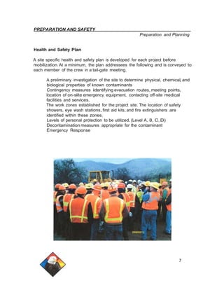 PREPARATION AND SAFETY 
Preparation and Planning 
Health and Safety Plan 
A site specific health and safety plan is developed for each project before 
mobilization. At a minimum, the plan addressees the following and is conveyed to 
each member of the crew in a tail-gate meeting. 
A preliminary investigation of the site to determine physical, chemical,and 
biological properties of known contaminants 
Contingency measures identifying evacuation routes, meeting points, 
location of on-site emergency equipment, contacting off-site medical 
facilities and services. 
The work zones established for the project site. The location of safety 
showers, eye wash stations, first aid kits, and fire extinguishers are 
identified within these zones. 
Levels of personal protection to be utilized. (Level A, 8, C, D) 
Decontamination measures appropriate for the contaminant 
Emergency Response 
7 
 