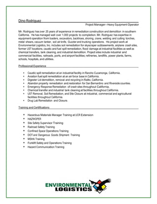 Dino Rodriguez 
Project Manager Heavy Equipment Operator 
Mr. Rodriguez has over 25 years of experience in remediation construction and demolition in southern 
California. He has managed well over 1,000 projects to completion. Mr. Rodriguez has expertise in 
equipment operation from loaders, excavators, backhoes, shoring, crane, welding and cutting torches, 
metal shears, vacuum tanker, soil air knife, Guzzler and trucking operations. His project work at 
Environmental Logistics, Inc. includes soil remediation for skyscraper subbasements, airplane crash sites, 
former UST locations, caustic and fuel spill remediation, flood damage at industrial facilities as well as 
chemical transfers, tank cleaning, and industrial demolition. Project sites include industrial and 
commercial facilities, railroads, ports, and airport facilities; refineries, landfills, power plants, farms, 
schools, hospitals, and utilities. 
Professional Experience 
Caustic spill remediation at an industrial facility in Rancho Cucamonga, California. 
Aviation fuel spill remediation at an air force base in California. 
Digester Lid demolition, removal and recycling in Rialto, California. 
Abandon property remediation and restoration for San Bernardino and Riverside counties. 
Emergency Response Remediation of crash sites throughout California. 
Chemical transfer and industrial tank cleaning at facilities throughout California. 
UST Removal, Soil Remediation, and Site Closure at industrial, commercial and agricultural 
facilities throughout California. 
Drug Lab Remediation and Closure. 
Training and Certifications 
Hazardous Materials Manager Training at UCR Extension 
HAZWOPER 
Site Safety Supervisor Training 
Railroad Safety Training 
Confined Space Operations Training 
DOT and Dangerous Goods Shipment Training 
MSHA Training 
Forklift Safety and Operations Training 
Hazard Communication Training 
 
