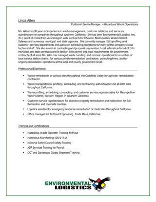 Linda Allen 
Customer Service Manager – Hazardous Waste Operations 
Ms. Allen has 30 years of experience in waste management, customer relations and services 
coordination for companies throughout southern California. She has been Environmental Logistics, Inc. 
(ELI) point of contact for several region wide contracts for Chevron, Metropolitan Water District, 
Safeway and numerous municipal and state agencies. She currently manages ELI’s profiling and 
customer services departments and assists on scheduling operations for many of the company’s local 
technical staff. She also assists in contracting and proposal preparation / cost estimation for all of ELI’s 
municipal and state contracts and is familiar with payroll and legal requirements for government 
contracts of all sizes. Ms. Allen has managed waste handling and removal operations for a number of 
local service station chains, for various private remediation contractors, consulting firms, and for 
ongoing remediation operations at the local and county government level. 
Professional Experience 
Waste remediation at various sites throughout the Coachella Valley for a private remediation 
contractor. 
Waste transportation, profiling, scheduling, and contracting with Chevron USA at 600+ sites 
throughout California. 
Waste profiling, scheduling, contracting, and customer service representative for Metropolitan 
Water District, Western Region, in southern California. 
Customer service representative for abandon property remediation and restoration for San 
Bernardino and Riverside counties. 
Logistics assistant for emergency response remediation of crash sites throughout California. 
Office manager for Tri Coast Engineering, Costa Mesa, California. 
Training and Certifications 
Hazardous Waste Operator Training 40 Hour 
Hazardous Manifesting 126/215-A 
National Safety Council Safety Training 
ADP Services Training for Payroll 
DOT and Dangerous Goods Shipment Training 
 
