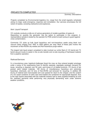 PROJECTS COMPLETED 
Summary Descriptions 
Projects completed by Environmental logistics, Inc. range from the small regularly scheduled 
pickup to large scale emergency response and remediation. Our services encompass the full 
extent of wastes, excluding radioactive and explosives. 
Bulk Liquid Transport 
Ell routinely conducts a milk-run of various generators of smaller quantities of waste oil. 
Depending on quantity the generator has the option to participate in this program. A 
representative sample is tested by the operator for PCB content at each pickup to guard against 
cross contamination. 
Commonly Ell picks up bulk liquid hazardous and non-hazardous waste using black iron 
vacuum tanks ranging from 1000 to 5000 gallons per stop. Most of these jobs involve the 
movement of Non-RCRA oily wastes and Non-hazardous purge waters. 
The largest bulk liquid project completed to date involved our entire fleet of 120 barrel and 70 
barrel vacuum trucks to assist in the on-site transfer and on-site recycling of fuel based material 
from a pipeline operation. 
Railroad Services: 
In a mountainous area, logistical challenges faced the crew as they entered tangled wreckage 
under a spray of fire suppressing foam to identify, separate, segregate, package, transport for 
reuse, recycling or disposal: over 80 cubic yard boxes of oil related products. 120 drums of lab 
packed paint related materials, 180 drums of miscellaneous hazardous and extremely 
hazardous chemicals, and 42 tons of Non-RCRA soil removed for recycling. In addition 88 
drums of material were trans-loaded and over packed for return to the shipper, and the content 
of a 53' ocean container of sulfur was trans-loaded into containers for appropriate disposal. Due 
to the high hazard associated with the materials workers had to wear supplied breathing air and 
fire retardant garments while performing very physically demanding work under extreme 
weather conditions. 
 