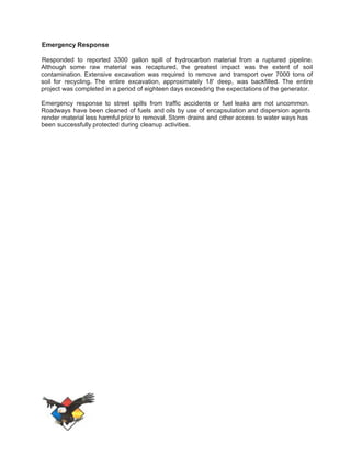 Emergency Response 
Responded to reported 3300 gallon spill of hydrocarbon material from a ruptured pipeline. 
Although some raw material was recaptured, the greatest impact was the extent of soil 
contamination. Extensive excavation was required to remove and transport over 7000 tons of 
soil for recycling. The entire excavation, approximately 18' deep, was backfilled. The entire 
project was completed in a period of eighteen days exceeding the expectations of the generator. 
Emergency response to street spills from traffic accidents or fuel leaks are not uncommon. 
Roadways have been cleaned of fuels and oils by use of encapsulation and dispersion agents 
render material less harmful prior to removal. Storm drains and other access to water ways has 
been successfully protected during cleanup activities. 
