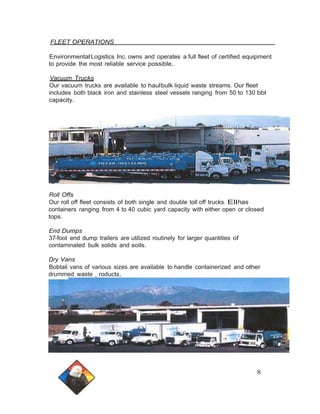 FLEET OPERATIONS 
Environmental Logistics Inc. owns and operates a full fleet of certified equipment 
to provide the most reliable service possible. 
Vacuum Trucks 
Our vacuum trucks are available to haulbulk liquid waste streams. Our fleet 
includes both black iron and stainless steel vessels ranging from 50 to 130 bbl 
capacity. 
Roll Offs 
Our roll off fleet consists of both single and double toll off trucks. Ellhas 
containers ranging from 4 to 40 cubic yard capacity with either open or closed 
tops. 
End Dumps 
37-foot end dump trailers are utilized routinely for larger quantities of 
contaminated bulk solids and soils. 
Dry Vans 
Bobtail vans of various sizes are available to handle containerized and other 
drummed waste roducts. 
8 
 