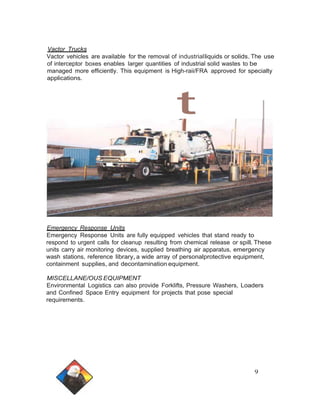 Vactor Trucks 
Vactor vehicles are available for the removal of industrialliquids or solids.The use 
of interceptor boxes enables larger quantities of industrial solid wastes to be 
managed more efficiently. This equipment is High-raii/FRA approved for specialty 
applications. 
Emergency Response Units 
Emergency Response Units are fully equipped vehicles that stand ready to 
respond to urgent calls for cleanup resulting from chemical release or spill.These 
units carry air monitoring devices, supplied breathing air apparatus, emergency 
wash stations, reference library,a wide array of personalprotective equipment, 
containment supplies, and decontamination equipment. 
MISCELLANE/OUS EQUIPMENT 
Environmental Logistics can also provide Forklifts, Pressure Washers, Loaders 
and Confined Space Entry equipment for projects that pose special 
requirements. 
9 
 