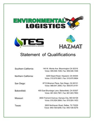 Statement of Qualifications 
Southern California: 140 W. Monte Ave. Bloomington CA 92316 
Voice: 909.546.1546, Fax: 909.546.1546 
Northern California: 3200 Depot Road, Hayward, CA 94545 
Voice: 510.670.9901, Fax: 510.670.9904 
San Diego: 8715 Miramar Place, San Diego, CA 92121 
Voice: 888.641.3940, Fax: 909.873.4141 
Bakersfield: 405 East Brundage Lane, Bakersfield, CA 93307 
Voice: 661.843.7901, Fax: 661.843.7903 
Missouri: 3604 Fremont Avenue, Kansas City, MO 64129 
Voice: 816.924.5884, Fax: 816.924.1453 
Texas: 2605 Northaven Road, Dallas, TX 75229 
Voice: 940-726-5299, Fax: 940-726-5279 
 