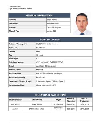 Curriculum Vitae 1
Capt. David Oswaldo León Portilla
_______________________________________________________________________________________________________
GENERAL INFORMATION
Surname Leon Portilla
First Name David Oswaldo
Position TRI & SFI, Captain
Aircraft Type Airbus 320
PERSONAL DETAILS
Date and Place of Birth 17/11/1983 Quito, Ecuador
Nationality Ecuadorian
Gender Male
Age 32 years
Blood Type A -
Telephone Number +593 996386903 / +593 22300540
E-Mail davidleon_8@icloud.com
Marital Status Married
Spouse’s Name Astrid Valeri Pimentel Velastegui
Spouse’s Nationality Ecuadorian
Dependents (Gender & Age) 2 (Female – 8 years / Male – 7 years)
Permanent Address Checa, Interoceanica 700
EDUCATIONAL BACKGROUND
Education Level School Name Major
Period of
Education
Date of
Graduation
High School USA Academy Social Science 1996-2002 15/07/2002
Aviation BASA Aviation School
Commercial
License
2002-2004 22/01/2004
 