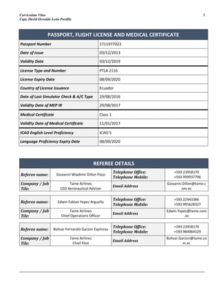 Curriculum Vitae 3
Capt. David Oswaldo León Portilla
_______________________________________________________________________________________________________
REFEREE DETAILS
Referee name: Giovanni Wladimir Dillon Pozo
Telephone Office:
Telephone Mobile:
+593 23958170
+593 999937796
Company / Job
Tile:
Tame Airlines
CEO Aeronautical Advisor
Email Address
Giovanni.Dillon@tame.c
om.ec
Referee name: Edwin Fabian Yepez Arguello
Telephone Office:
Telephone Mobile:
+593 22943386
+593 995628327
Company / Job
Tile:
Tame Airlines
Chief Operations Officer
Email Address
Edwin.Yepez@tame.com
.ec
Referee name: Bolivar Fernando Garzon Espinosa
Telephone Office:
Telephone Mobile:
+593 23958170
+593 984064529
Company / Job
Tile:
Tame Airlines
Chief Pilot
Email Address
Bolivar.Garzon@tame.co
m.ec
PASSPORT, FLIGHT LICENSE AND MEDICAL CERTIFICATE
Passport Number 1711977023
Date of Issue 03/12/2013
Validity Date 03/12/2019
License Type and Number PTLA 2116
License Expiry Date 08/09/2020
Country of License Issuance Ecuador
Date of Last Simulator Check & A/C Type 29/08/2016
Validity Date of MEP IR 29/08/2017
Medical Certificate Class 1
Validity Date of Medical Certificate 11/01/2017
ICAO English Level Proficiency ICAO 5
Language Proficiency Expiry Date 08/09/2020
 