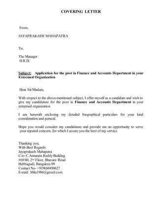 COVERING LETTER
From,
JAYAPRAKASH MAHAPATRA
To,
The Manager
H.R.D.
Subject: Application for the post in Finance and Accounts Department in your
Esteemed Organization
Dear Sir/Madam,
With respect to the above-mentioned subject, I offer myself as a candidate and wish to
give my candidature for the post in Finance and Accounts Department in your
esteemed organization.
I am herewith enclosing my detailed biographical particulars for your kind
consideration and perusal.
Hope you would consider my candidature and provide me an opportunity to serve
your reputed concern, for which I assure you the best of my service.
Thanking you,
With Best Regards
Jayaprakash Mahapatra
C/o- C.Annanda Reddy Building
#69/40, 2nd Floor, Bhavani Road
Hebbagudi, Bangalore-99
Contact No- +919686890627
E-mail: Milu1986@gmail.com.
 