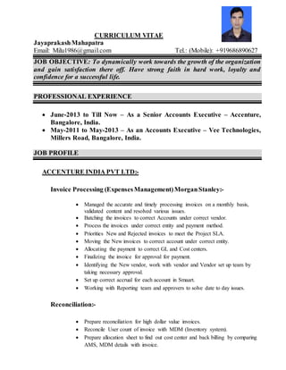 CURRICULUM VITAE
JayaprakashMahapatra
Email: Milu1986@gmail.com Tel.: (Mobile): +919686890627
JOB OBJECTIVE: To dynamically work towards the growth of the organization
and gain satisfaction there off. Have strong faith in hard work, loyalty and
confidence for a successful life.
PROFESSIONAL EXPERIENCE
 June-2013 to Till Now – As a Senior Accounts Executive – Accenture,
Bangalore, India.
 May-2011 to May-2013 – As an Accounts Executive – Vee Technologies,
Millers Road, Bangalore, India.
JOB PROFILE
ACCENTURE INDIA PVT LTD:-
Invoice Processing (ExpensesManagement)MorganStanley:-
 Managed the accurate and timely processing invoices on a monthly basis,
validated content and resolved various issues.
 Batching the invoices to correct Accounts under correct vendor.
 Process the invoices under correct entity and payment method.
 Priorities New and Rejected invoices to meet the Project SLA.
 Moving the New invoices to correct account under correct entity.
 Allocating the payment to correct GL and Cost centers.
 Finalizing the invoice for approval for payment.
 Identifying the New vendor, work with vendor and Vendor set up team by
taking necessary approval.
 Set up correct accrual for each account in Smaart.
 Working with Reporting team and approvers to solve date to day issues.
Reconciliation:-
 Prepare reconciliation for high dollar value invoices.
 Reconcile User count of invoice with MDM (Inventory system).
 Prepare allocation sheet to find out cost center and back billing by comparing
AMS, MDM details with invoice.
 