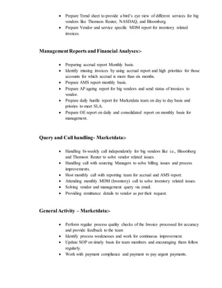  Prepare Trend sheet to provide a bird’s eye view of different services for big
vendors like Thomson Reuter, NASDAQ, and Bloomberg.
 Prepare Vendor and service specific MDM report for inventory related
invoices.
ManagementReports and Financial Analyses:-
 Preparing accrual report Monthly basis.
 Identify missing invoices by using accrual report and high priorities for those
accounts for which accrual is more than six months.
 Prepare AMS report monthly basis.
 Prepare AP ageing report for big vendors and send status of invoices to
vendor.
 Prepare daily hurdle report for Marketdata team on day to day basis and
priories to meet SLA.
 Prepare OE report on daily and consolidated report on monthly basis for
management.
Query and Call handling- Marketdata:-
 Handling bi-weekly call independently for big vendors like i.e., Bloomberg
and Thomson Reuter to solve vendor related issues.
 Handling call with sourcing Managers to solve billing issues and process
improvements.
 Host monthly call with reporting team for accrual and AMS report.
 Attending monthly MDM (Inventory) call to solve inventory related issues.
 Solving vendor and management query via email.
 Providing remittance details to vendor as per their request.
GeneralActivity – Marketdata:-
 Perform regular process quality checks of the Invoice processed for accuracy
and provide feedback to the team
 Identify process weaknesses and work for continuous improvement.
 Update SOP on timely basis for team members and encouraging them follow
regularly.
 Work with payment compliance and payment to pay urgent payments.
 
