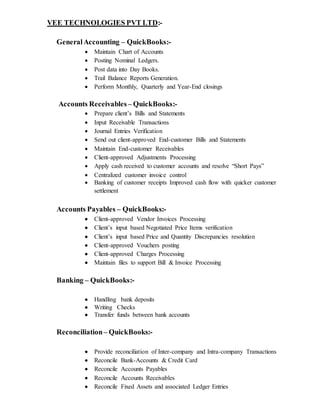 VEE TECHNOLOGIES PVT LTD:-
GeneralAccounting – QuickBooks:-
 Maintain Chart of Accounts
 Posting Nominal Ledgers.
 Post data into Day Books.
 Trail Balance Reports Generation.
 Perform Monthly, Quarterly and Year-End closings
Accounts Receivables – QuickBooks:-
 Prepare client’s Bills and Statements
 Input Receivable Transactions
 Journal Entries Verification
 Send out client-approved End-customer Bills and Statements
 Maintain End-customer Receivables
 Client-approved Adjustments Processing
 Apply cash received to customer accounts and resolve “Short Pays”
 Centralized customer invoice control
 Banking of customer receipts Improved cash flow with quicker customer
settlement
Accounts Payables – QuickBooks:-
 Client-approved Vendor Invoices Processing
 Client’s input based Negotiated Price Items verification
 Client’s input based Price and Quantity Discrepancies resolution
 Client-approved Vouchers posting
 Client-approved Charges Processing
 Maintain files to support Bill & Invoice Processing
Banking – QuickBooks:-
 Handling bank deposits
 Writing Checks
 Transfer funds between bank accounts
Reconciliation– QuickBooks:-
 Provide reconciliation of Inter-company and Intra-company Transactions
 Reconcile Bank-Accounts & Credit Card
 Reconcile Accounts Payables
 Reconcile Accounts Receivables
 Reconcile Fixed Assets and associated Ledger Entries
 
