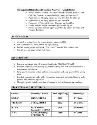 ManagementReports and Financial Analyses – QuickBooks:-
 Provide monthly, quarterly and annual Income Statement, Balance Sheet,
Cash Flow Statement compared to budget and/or previous period
 Preparations of A/R aging reports and send it to client for follow-up.
 Preparations of A/P aging reports and send it to client.
 Preparation of Projected Revenue, Expenses and Cash Flow
 Provide monthly analysis of business performance by unit
 Provide any other financial report required by the Client’s for Banks and
Financial Institutions
ACHIVEMENTS
 Awarded as best performer for two consecutive quarters in 2014.
 Got NUMERO UNO award 3 times for high accuracy.
 Learned process quickly and get the “Best Learner” awarded from onshore team.
 Got sub-level movement in fast track basis.
Key Competency
 Extensive experience using all versions QuickBooks, MYOB & SMAART.
 Excellent analytical, quick learning and problem solving skills with a desire to work in a
team oriented environment.
 Have good presentation, written and oral communication skills and good problem solving
skills
 Excellent organizational skills, ability to prioritize assignment and work effectively under
pressure with minimum supervision.
 Maintain a positive attitude in the face of changes in work assignments and conditions.
EDUCATIONAL CREDENTIALS
Course University/ Board Year of passing Percentage
S.S.L.C. HSCE,ORISSA 2001 1st
Class.
+2 Science CHSE,ORISSA 2003 2nd
Class.
B.Com FakirMohan
University, ORISSA
2006 Distinction.
MBA ICFAI University,
DERADHUN
2010 1st
Class.
 