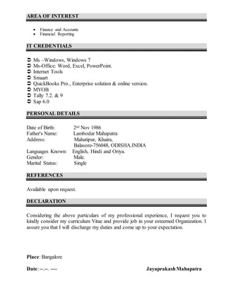 AREA OF INTEREST
 Finance and Accounts
 Financial Reporting
IT CREDENTIALS
 Ms –Windows, Windows 7
 Ms-Office: Word, Excel, PowerPoint.
 Internet Tools
 Smaart
 QuickBooks Pro., Enterprise solution & online version.
 MYOB
 Tally 7.2. & 9
 Sap 6.0
PERSONAL DETAILS
Date of Birth: 2nd Nov 1986
Father's Name: Lambodar Mahapatra
Address: Mahatipur, Khaira,
Balasore-756048, ODISHA.INDIA
Languages Known: English, Hindi and Oriya.
Gender: Male.
Marital Status: Single
REFERENCES
Available upon request.
DECLARATION
Considering the above particulars of my professional experience, I request you to
kindly consider my curriculum Vitae and provide job in your esteemed Organization. I
assure you that I will discharge my duties and come up to your expectation.
Place: Bangalore
Date:--.--. ---- JayaprakashMahapatra
 