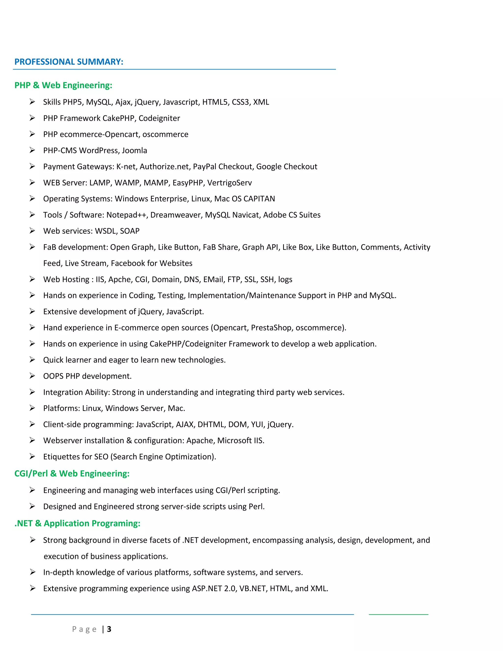 P a g e | 3
PROFESSIONAL SUMMARY:
PHP & Web Engineering:
 Skills PHP5, MySQL, Ajax, jQuery, Javascript, HTML5, CSS3, XML
 PHP Framework CakePHP, Codeigniter
 PHP ecommerce-Opencart, oscommerce
 PHP-CMS WordPress, Joomla
 Payment Gateways: K-net, Authorize.net, PayPal Checkout, Google Checkout
 WEB Server: LAMP, WAMP, MAMP, EasyPHP, VertrigoServ
 Operating Systems: Windows Enterprise, Linux, Mac OS CAPITAN
 Tools / Software: Notepad++, Dreamweaver, MySQL Navicat, Adobe CS Suites
 Web services: WSDL, SOAP
 FaB development: Open Graph, Like Button, FaB Share, Graph API, Like Box, Like Button, Comments, Activity
Feed, Live Stream, Facebook for Websites
 Web Hosting : IIS, Apche, CGI, Domain, DNS, EMail, FTP, SSL, SSH, logs
 Hands on experience in Coding, Testing, Implementation/Maintenance Support in PHP and MySQL.
 Extensive development of jQuery, JavaScript.
 Hand experience in E-commerce open sources (Opencart, PrestaShop, oscommerce).
 Hands on experience in using CakePHP/Codeigniter Framework to develop a web application.
 Quick learner and eager to learn new technologies.
 OOPS PHP development.
 Integration Ability: Strong in understanding and integrating third party web services.
 Platforms: Linux, Windows Server, Mac.
 Client-side programming: JavaScript, AJAX, DHTML, DOM, YUI, jQuery.
 Webserver installation & configuration: Apache, Microsoft IIS.
 Etiquettes for SEO (Search Engine Optimization).
CGI/Perl & Web Engineering:
 Engineering and managing web interfaces using CGI/Perl scripting.
 Designed and Engineered strong server-side scripts using Perl.
.NET & Application Programing:
 Strong background in diverse facets of .NET development, encompassing analysis, design, development, and
execution of business applications.
 In-depth knowledge of various platforms, software systems, and servers.
 Extensive programming experience using ASP.NET 2.0, VB.NET, HTML, and XML.
 