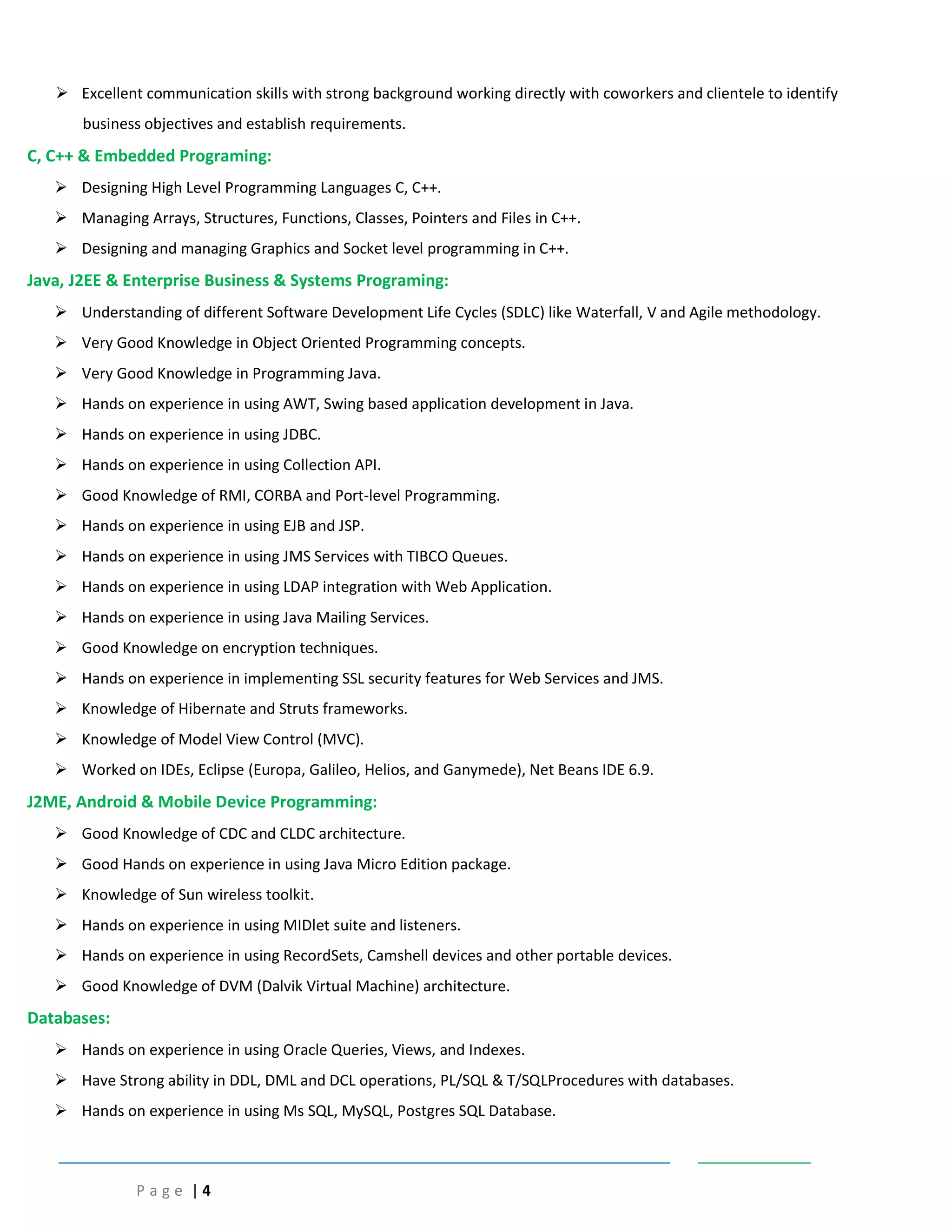P a g e | 4
 Excellent communication skills with strong background working directly with coworkers and clientele to identify
business objectives and establish requirements.
C, C++ & Embedded Programing:
 Designing High Level Programming Languages C, C++.
 Managing Arrays, Structures, Functions, Classes, Pointers and Files in C++.
 Designing and managing Graphics and Socket level programming in C++.
Java, J2EE & Enterprise Business & Systems Programing:
 Understanding of different Software Development Life Cycles (SDLC) like Waterfall, V and Agile methodology.
 Very Good Knowledge in Object Oriented Programming concepts.
 Very Good Knowledge in Programming Java.
 Hands on experience in using AWT, Swing based application development in Java.
 Hands on experience in using JDBC.
 Hands on experience in using Collection API.
 Good Knowledge of RMI, CORBA and Port-level Programming.
 Hands on experience in using EJB and JSP.
 Hands on experience in using JMS Services with TIBCO Queues.
 Hands on experience in using LDAP integration with Web Application.
 Hands on experience in using Java Mailing Services.
 Good Knowledge on encryption techniques.
 Hands on experience in implementing SSL security features for Web Services and JMS.
 Knowledge of Hibernate and Struts frameworks.
 Knowledge of Model View Control (MVC).
 Worked on IDEs, Eclipse (Europa, Galileo, Helios, and Ganymede), Net Beans IDE 6.9.
J2ME, Android & Mobile Device Programming:
 Good Knowledge of CDC and CLDC architecture.
 Good Hands on experience in using Java Micro Edition package.
 Knowledge of Sun wireless toolkit.
 Hands on experience in using MIDlet suite and listeners.
 Hands on experience in using RecordSets, Camshell devices and other portable devices.
 Good Knowledge of DVM (Dalvik Virtual Machine) architecture.
Databases:
 Hands on experience in using Oracle Queries, Views, and Indexes.
 Have Strong ability in DDL, DML and DCL operations, PL/SQL & T/SQLProcedures with databases.
 Hands on experience in using Ms SQL, MySQL, Postgres SQL Database.
 
