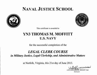 NAVAL JUSTICE SCHOOL
This certificate is awarded to
YN3 THOMAS M. MOFFITT
U.S. NAVY
for the successful completion ofthe
LEGAL CLERK COURSE
in Military Justice, Legal Clerkship, andAdministrative Matters
at Norfolk, Virginia, this 21st day ofJune 2013.
UV U ~i...,,)"5 J
W'l'~A. BAGLEY, USN
Instructor
 