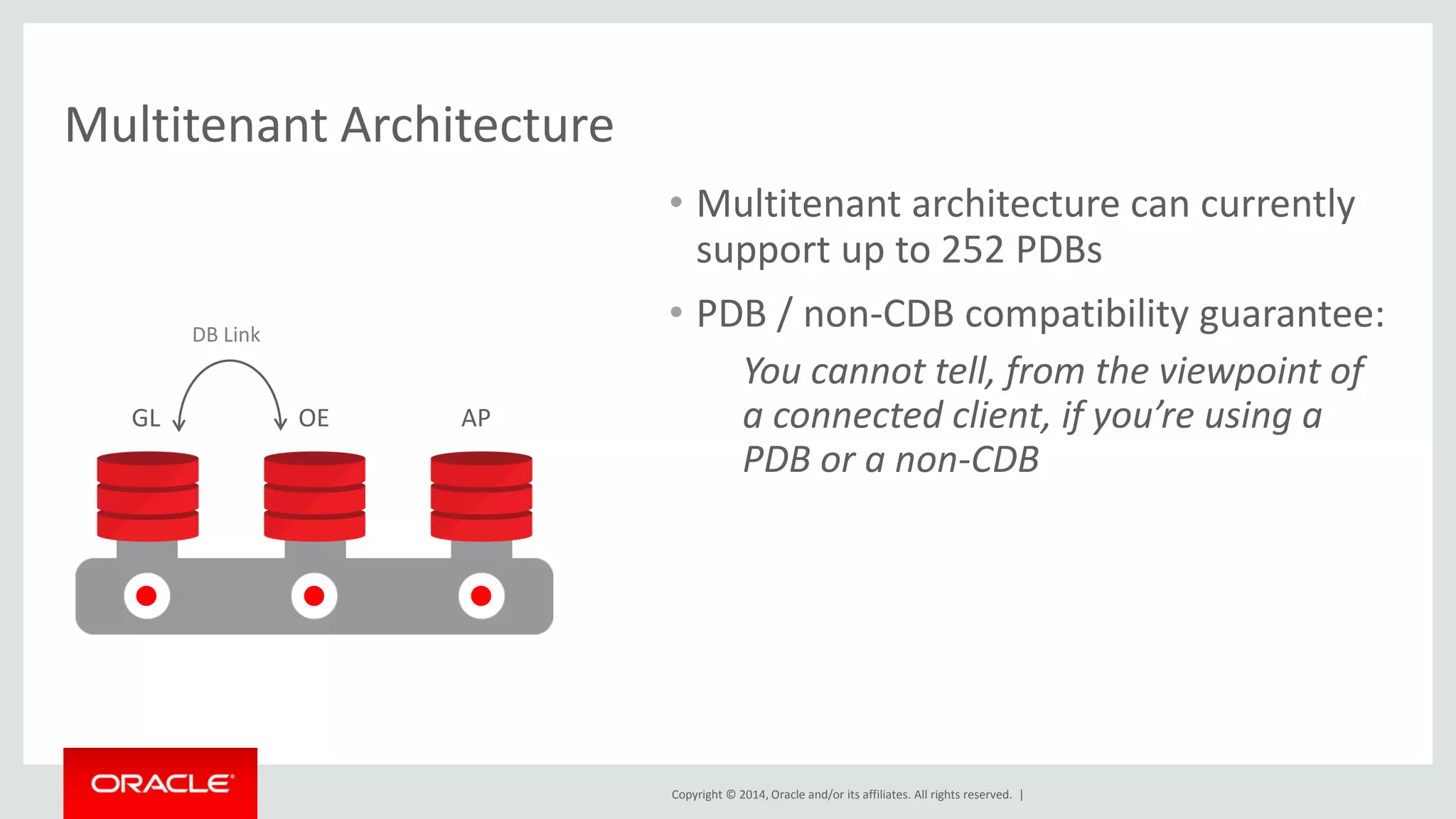 Copyright © 2014, Oracle and/or its affiliates. All rights reserved. |
Multitenant Architecture
• Multitenant architecture can currently
support up to 252 PDBs
• PDB / non-CDB compatibility guarantee:
You cannot tell, from the viewpoint of
a connected client, if you’re using a
PDB or a non-CDB
DB Link
GL OE AP
 