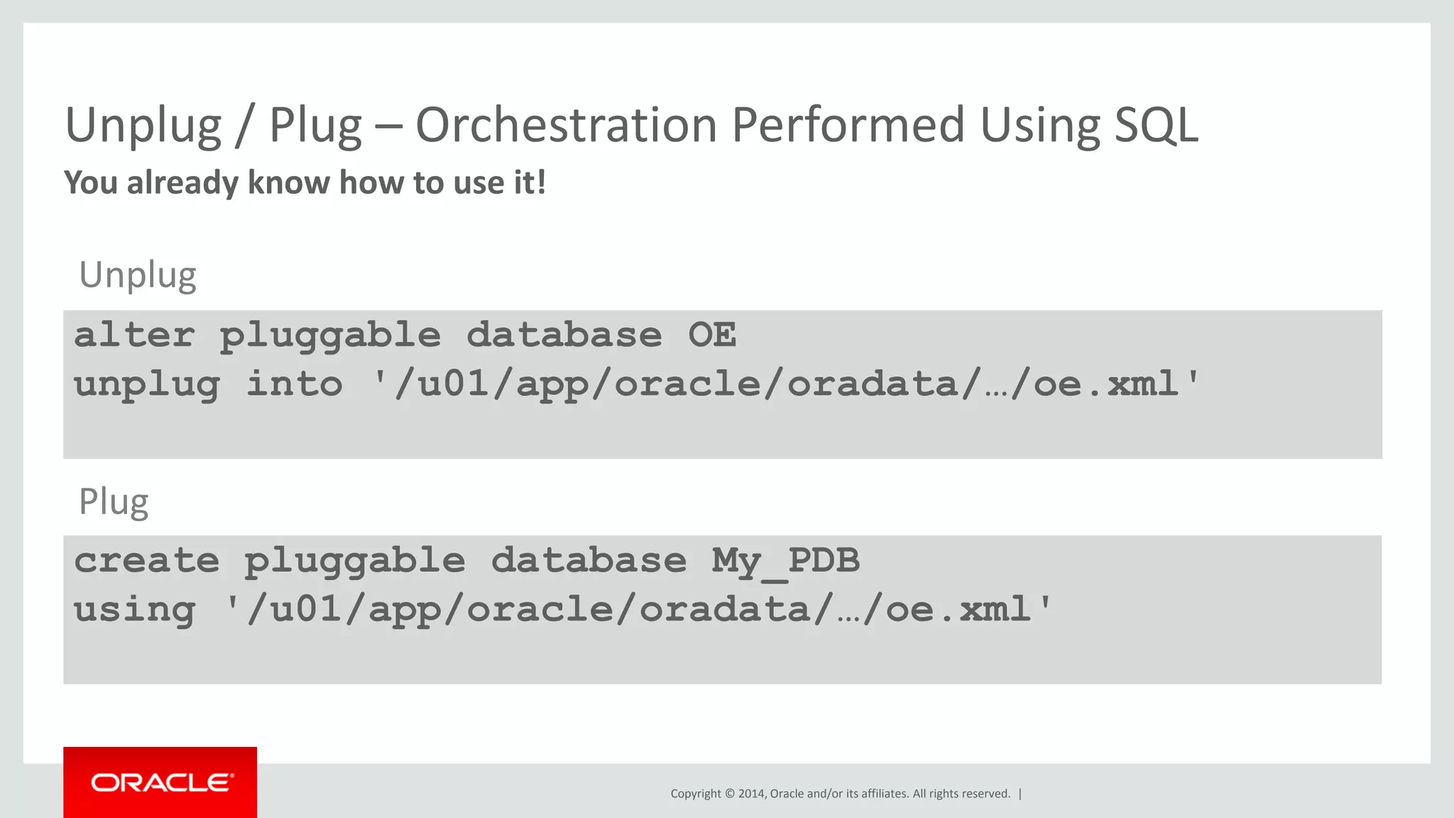 Copyright © 2014, Oracle and/or its affiliates. All rights reserved. |
Unplug / Plug – Orchestration Performed Using SQL
You already know how to use it!
alter pluggable database OE
unplug into '/u01/app/oracle/oradata/…/oe.xml'
create pluggable database My_PDB
using '/u01/app/oracle/oradata/…/oe.xml'
Plug
Unplug
 