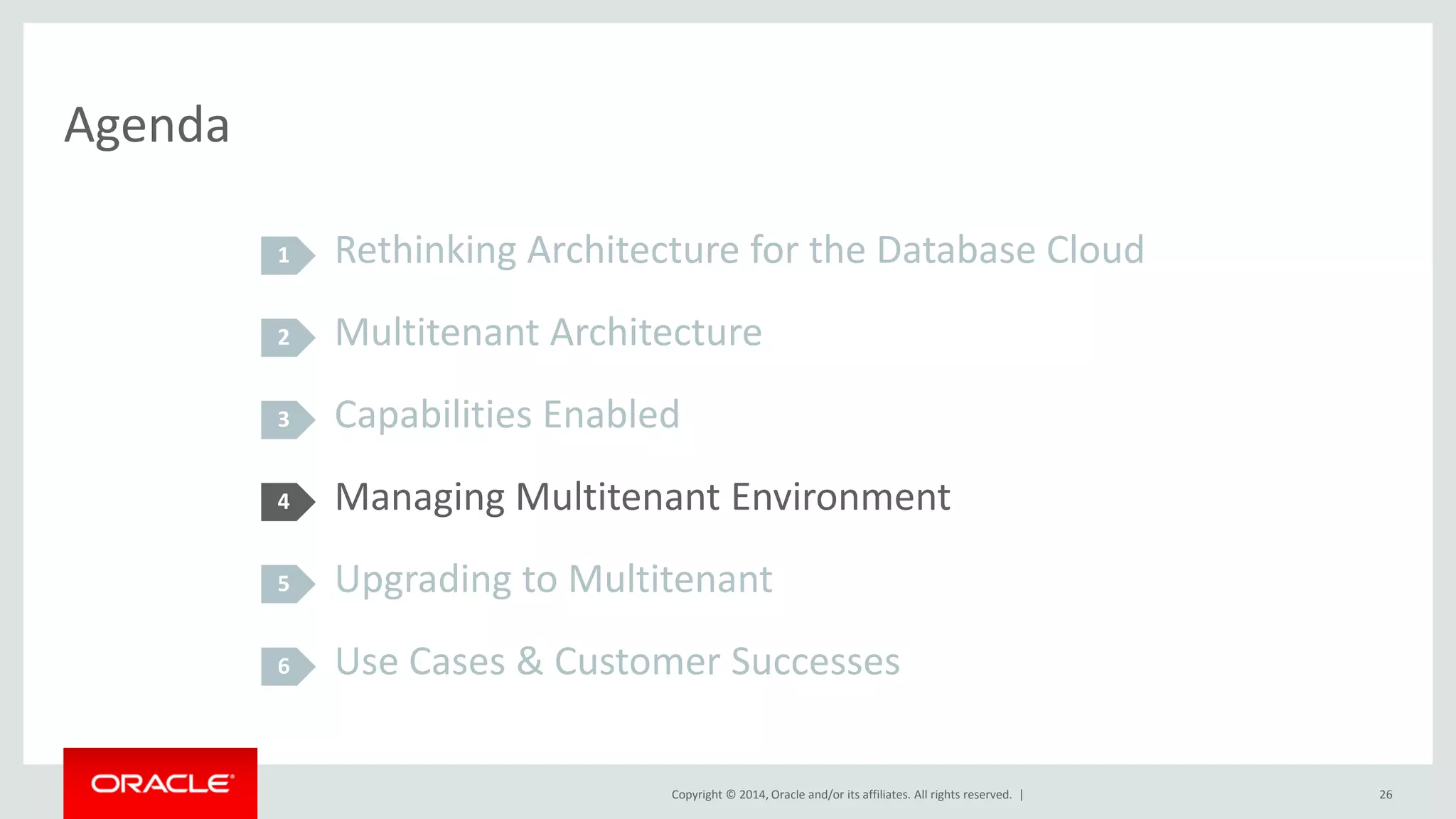 Copyright © 2014, Oracle and/or its affiliates. All rights reserved. |
Agenda
Rethinking Architecture for the Database Cloud
Multitenant Architecture
Capabilities Enabled
Managing Multitenant Environment
Upgrading to Multitenant
Use Cases & Customer Successes
1
2
3
4
5
26
6
 