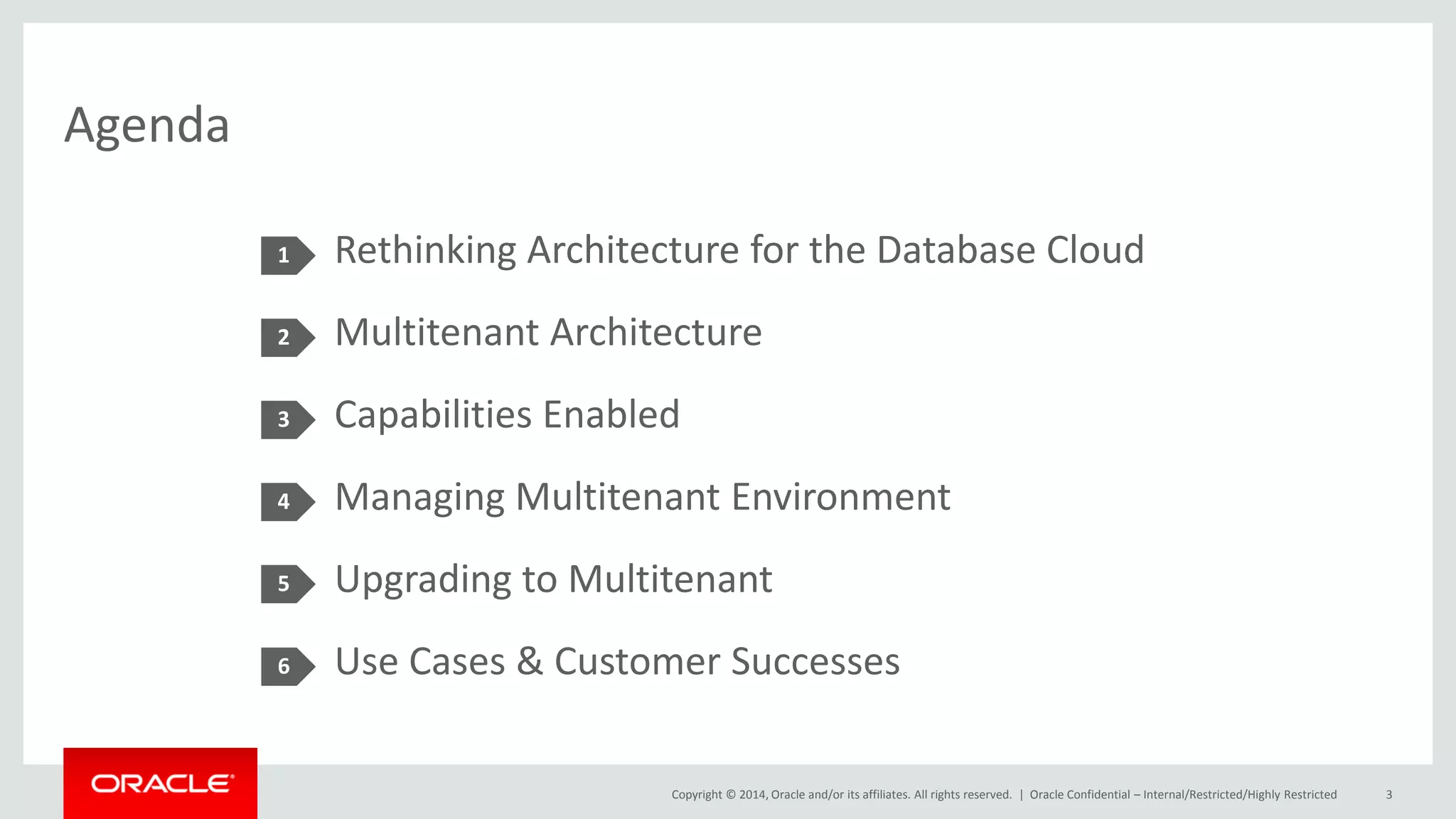 Copyright © 2014, Oracle and/or its affiliates. All rights reserved. |
Agenda
Rethinking Architecture for the Database Cloud
Multitenant Architecture
Capabilities Enabled
Managing Multitenant Environment
Upgrading to Multitenant
Use Cases & Customer Successes
1
2
3
4
5
Oracle Confidential – Internal/Restricted/Highly Restricted 3
6
 