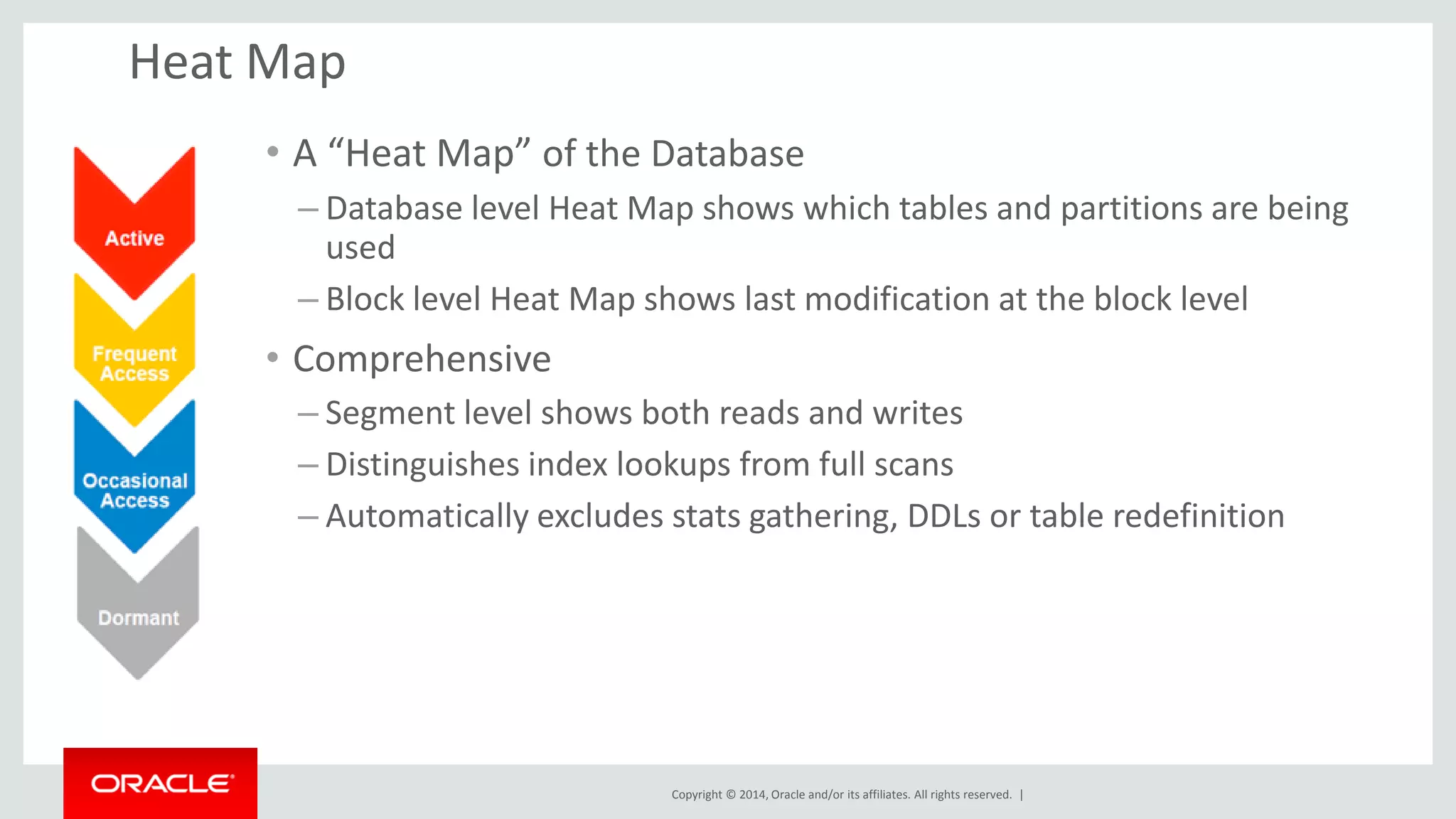 Copyright © 2014, Oracle and/or its affiliates. All rights reserved. |
Heat Map
• A “Heat Map” of the Database
– Database level Heat Map shows which tables and partitions are being
used
– Block level Heat Map shows last modification at the block level
• Comprehensive
– Segment level shows both reads and writes
– Distinguishes index lookups from full scans
– Automatically excludes stats gathering, DDLs or table redefinition
 