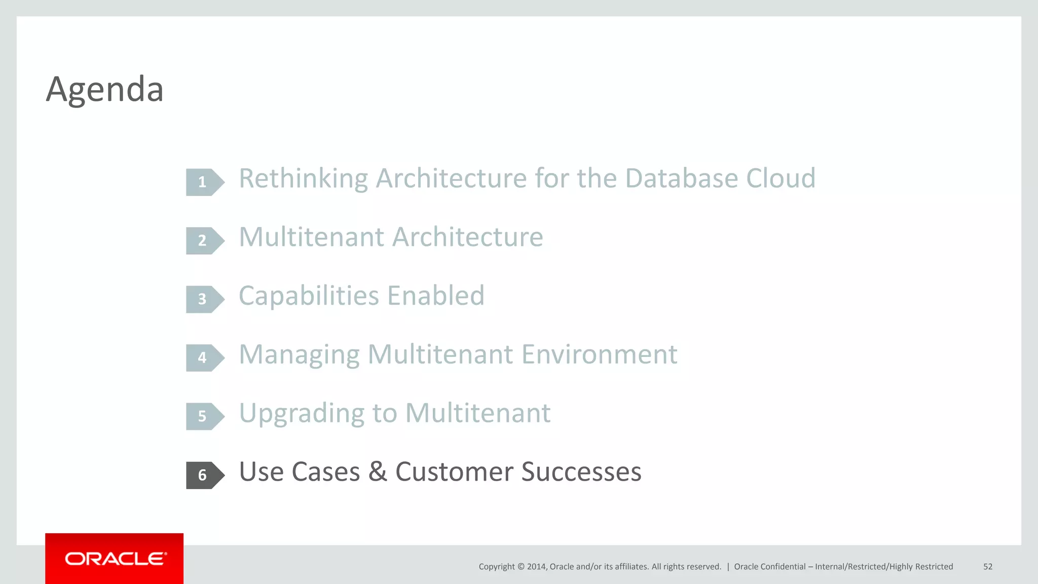 Copyright © 2014, Oracle and/or its affiliates. All rights reserved. |
Agenda
Rethinking Architecture for the Database Cloud
Multitenant Architecture
Capabilities Enabled
Managing Multitenant Environment
Upgrading to Multitenant
Use Cases & Customer Successes
1
2
3
4
5
Oracle Confidential – Internal/Restricted/Highly Restricted 52
6
 