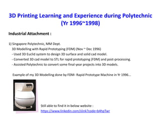 3D Printing Learning and Experience during Polytechnic
(Yr 1996~1998)
Industrial Attachment :
1) Singapore Polytechnic, MM Dept.
3D Modelling with Rapid Prototyping (FDM) (Nov ~ Dec 1996)
- Used 3D Euclid system to design 3D surface and solid cad model.
- Converted 3D cad model to STL for rapid prototyping (FDM) and post-processing.
- Assisted Polytechnic to convert some final-year projects into 3D models.
Example of my 3D Modelling done by FDM- Rapid Prototype Machine in Yr 1996...
Still able to find it in below website :
https://www.linkedin.com/slink?code=b4hpTwr
 