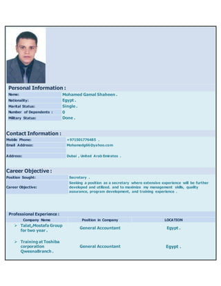 Contact Information :
Mobile Phone: +971501776485 .
Email Address: Mohamedg66@yahoo.com
Address: Dubai , United Arab Emirates .
Career Objective :
Position Sought: Secretary .
Career Objective:
Seeking a position as a secretary where extensive experience will be further
developed and utilized. and to maximize my management skills, quality
assurance, program development, and training experience .
Professional Experience :
Company Name Position in Company LOCATION
 Talat‫ر‬Mostafa Group
for two year .
General Accountant Egypt .
 Training at Toshiba
corporation
QwesnaBranch .
General Accountant Egypt .
Personal Information :
Name: Mohamed Gamal Shaheen .
Nationality: Egypt .
Marital Status: Single .
Number of Dependents : 0
Military Status: Done .
 
