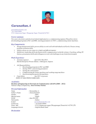 Gurunathan.A
gurunathanar@yahoo.com
+91- 8344120464
972,C, Kumeresan Nagar, Thiyagaraja Nagar, TirunelvelI-627011.
Carrer summary
Two years electronicsand electrical related employment as a commissioning engineer.Played key role in
downloading programsin PLC and HMI, entering parameters in VFD’s ,commissioning stenter machines.
Key Competencies
• Strong interpersonal skills;proven ability to work well with individuals at all levels, Possess strong
problem resolution skills.
• Ability to focus on core issues in a timely and efficient manner
• Self-driven, leadership skills,facilitation skills,communication (verbal & written) ,Coaching,selling,PC
literacy,presentation skillsand willingness to work with challenges in any kind of environment
Work Experience
• Assistant engineer April 2012-Dec2014
Harish Enterprise Private limited.., Umbergaon, Gujarat.
• Job Responsibilities:
• Downloading programsin PLC and HMI
• Testing VFD’s and entering parameters
• Testing the control panel
• Commissioning the stenter machines and washing range machines
• Synchronizing the speed of the machines.
• Copy Editor Jan 2015 -At present
INDUS IT SOLUTIONS,TAMILNADU.
Academics
Bachelor of Engineering in Electronics& Communication with 68% (2008 – 2012)
National College of Engineering, Anna University Chennai.
Personel information
Name : Gurunathan.A
Father’s Name : ArunachalamR
Gender : Male
Marital status : Single
D.O.B : June 09,1991
Nationality : Indian
E-mail :gurunathanar@yahoo.com
Contact no : +91 8344120464
Perm. Add : 972,C Kumeresan nagar,Thiyaganagar,Tirunelveli -627011,TN.
Languagesknown : English,Hindi,Tamil
Declaration
 